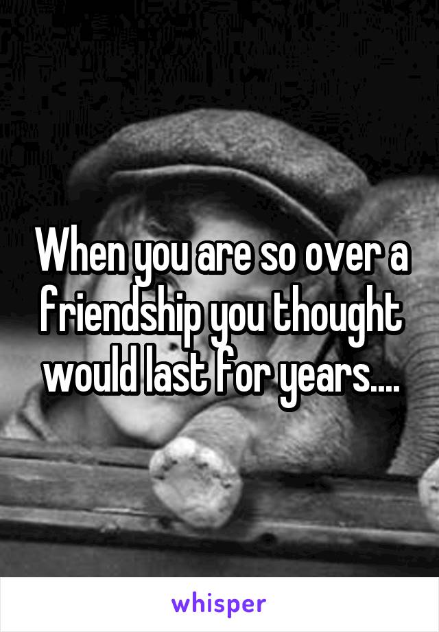 When you are so over a friendship you thought would last for years....