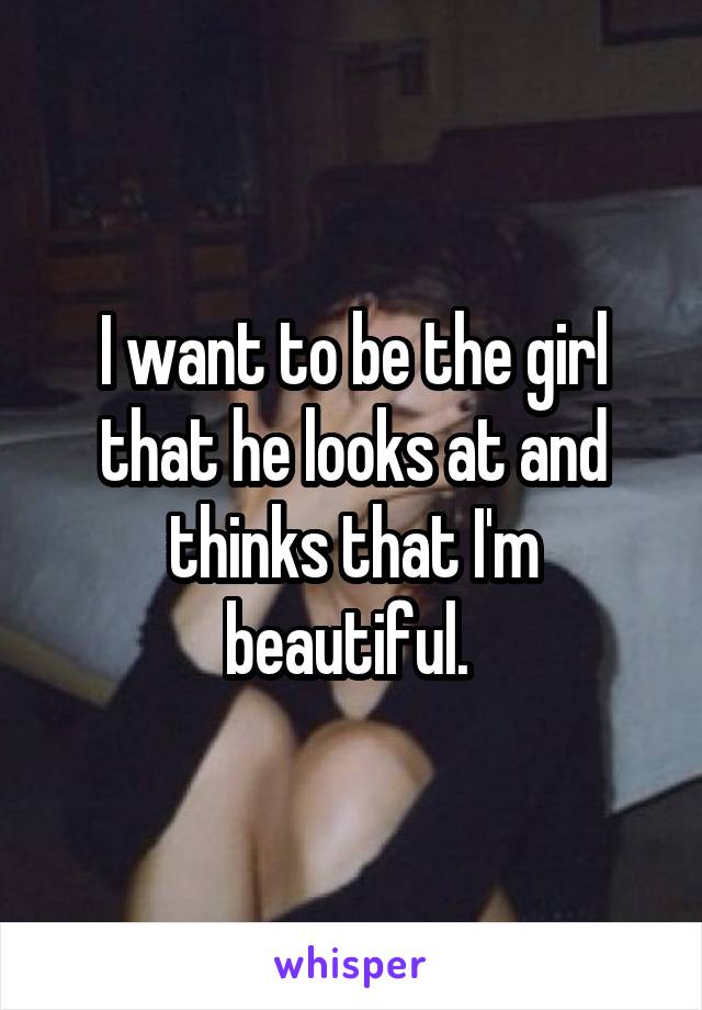 I want to be the girl that he looks at and thinks that I'm beautiful. 