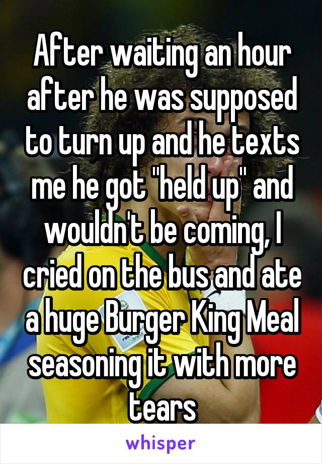 After waiting an hour after he was supposed to turn up and he texts me he got "held up" and wouldn't be coming, I cried on the bus and ate a huge Burger King Meal seasoning it with more tears