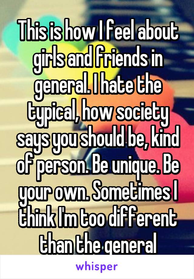 This is how I feel about girls and friends in general. I hate the typical, how society says you should be, kind of person. Be unique. Be your own. Sometimes I think I'm too different than the general