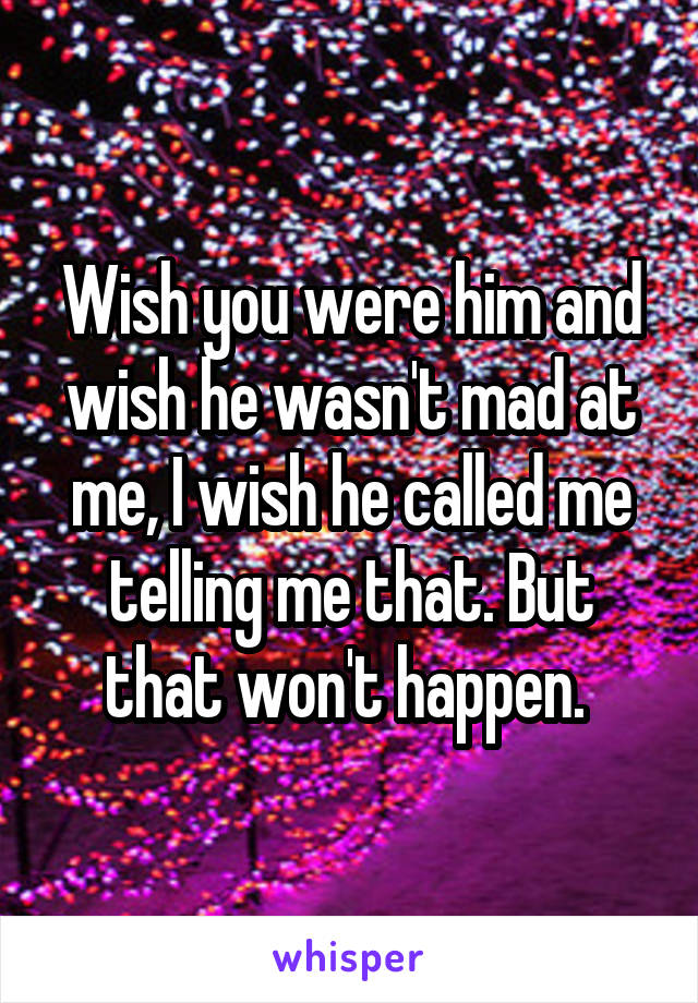 Wish you were him and wish he wasn't mad at me, I wish he called me telling me that. But that won't happen. 