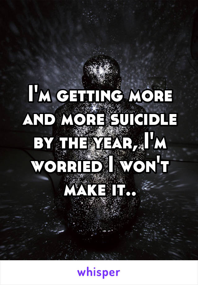 I'm getting more and more suicidle by the year, I'm worried I won't make it..