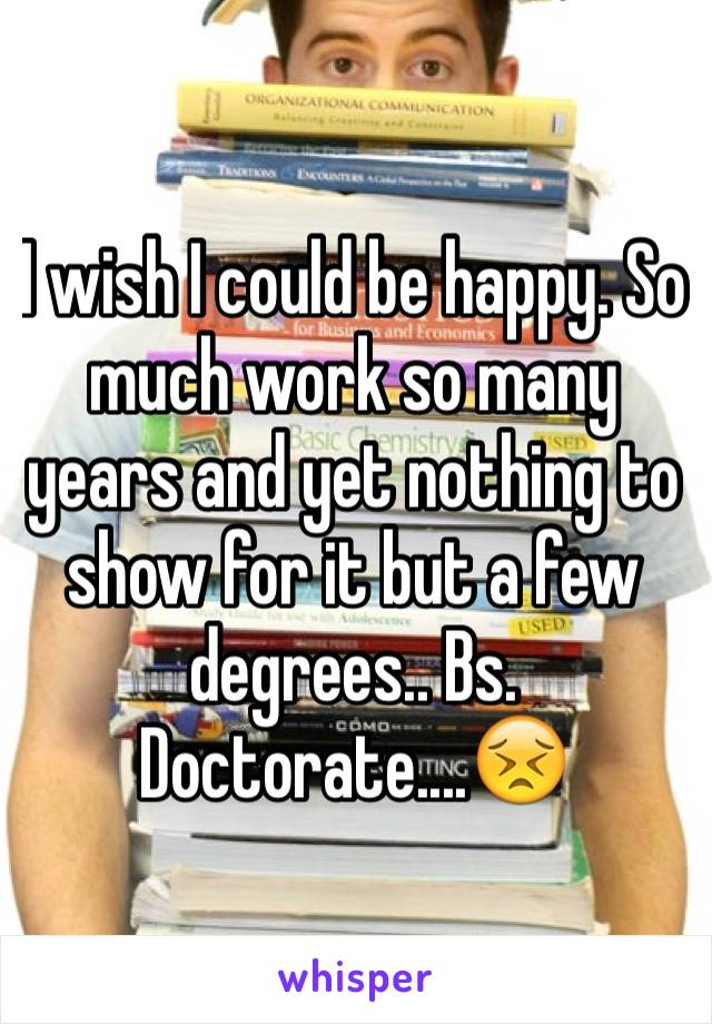 I wish I could be happy. So much work so many years and yet nothing to show for it but a few degrees.. Bs. Doctorate....😣