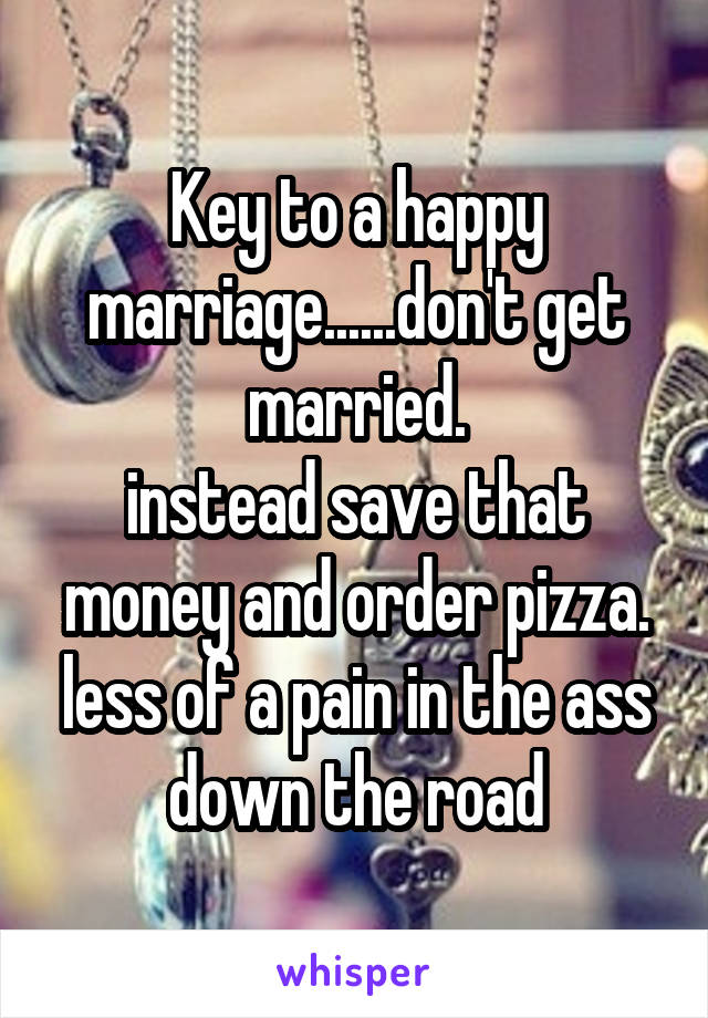 Key to a happy marriage......don't get married.
instead save that money and order pizza. less of a pain in the ass down the road