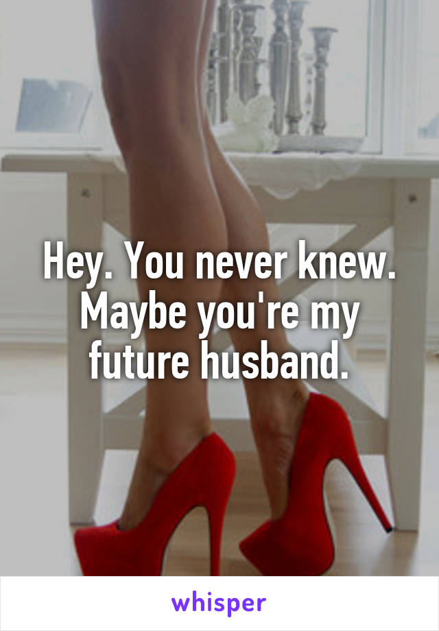 Hey. You never knew. Maybe you're my future husband.