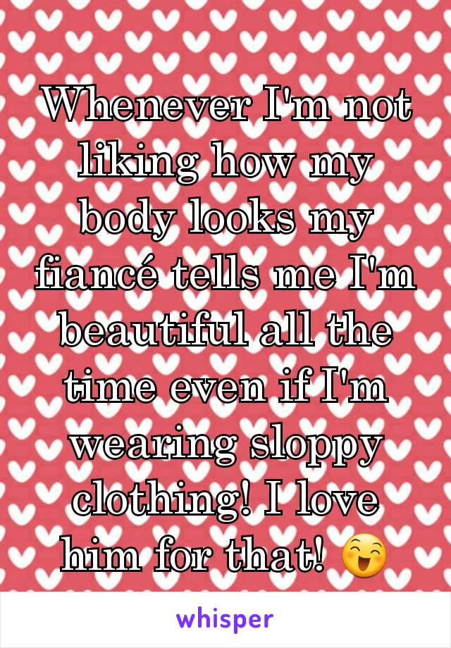 Whenever I'm not liking how my body looks my fiancé tells me I'm beautiful all the time even if I'm wearing sloppy clothing! I love him for that! 😄