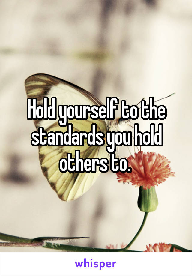 Hold yourself to the standards you hold others to. 