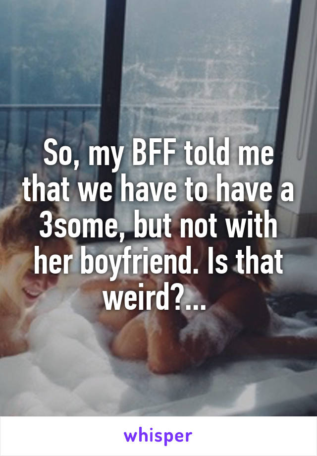 So, my BFF told me that we have to have a 3some, but not with her boyfriend. Is that weird?... 