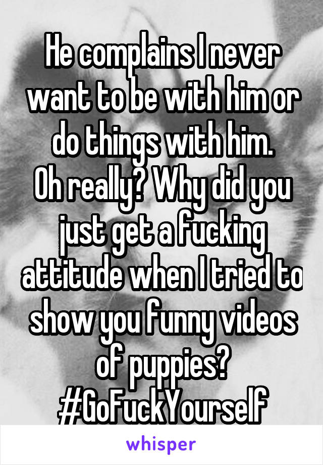 He complains I never want to be with him or do things with him.
Oh really? Why did you just get a fucking attitude when I tried to show you funny videos of puppies?
#GoFuckYourself