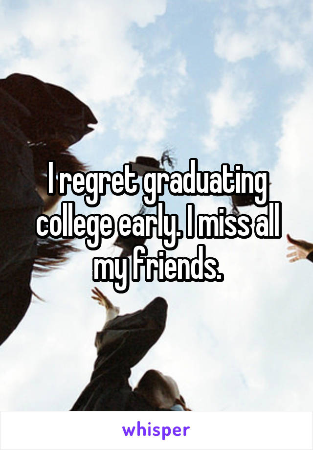 I regret graduating college early. I miss all my friends.