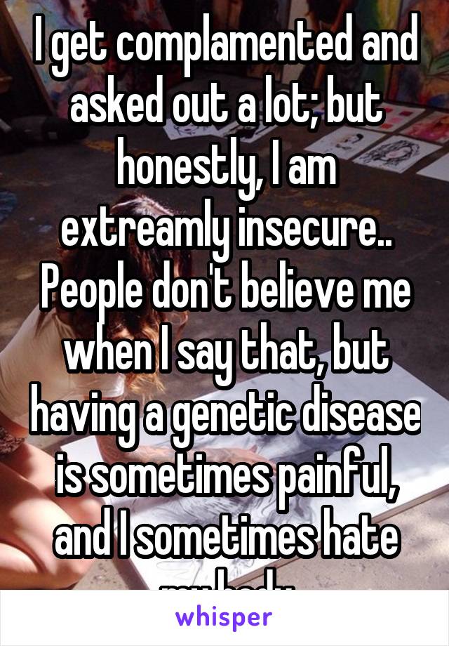 I get complamented and asked out a lot; but honestly, I am extreamly insecure.. People don't believe me when I say that, but having a genetic disease is sometimes painful, and I sometimes hate my body