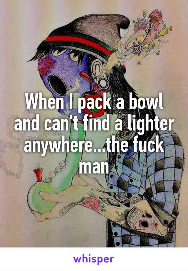 When I pack a bowl and can't find a lighter anywhere...the fuck man