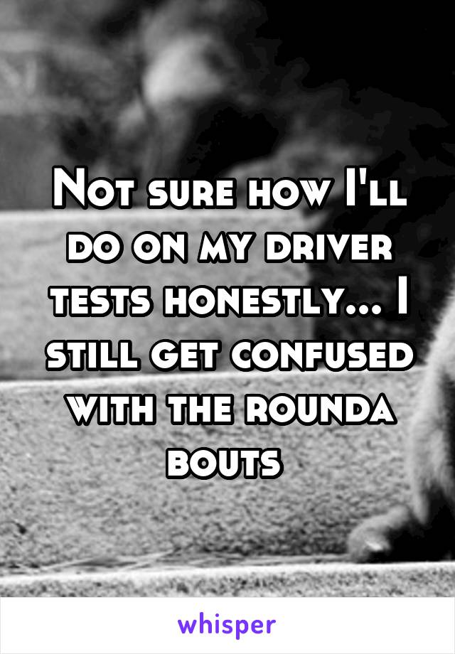 Not sure how I'll do on my driver tests honestly... I still get confused with the rounda bouts 