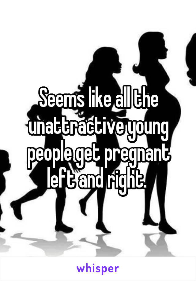 Seems like all the unattractive young people get pregnant left and right. 