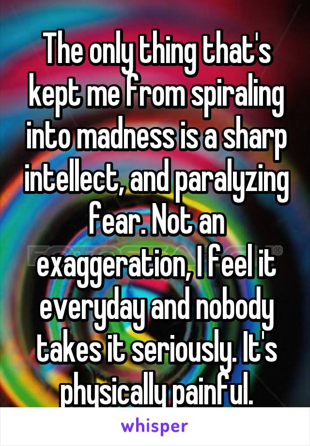 The only thing that's kept me from spiraling into madness is a sharp intellect, and paralyzing fear. Not an exaggeration, I feel it everyday and nobody takes it seriously. It's physically painful.