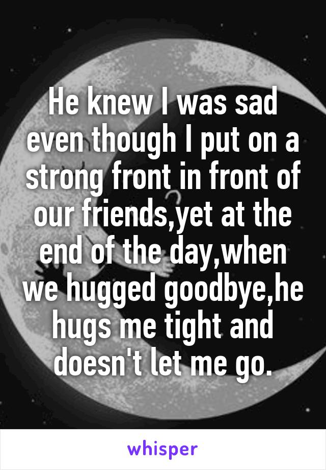 He knew I was sad even though I put on a strong front in front of our friends,yet at the end of the day,when we hugged goodbye,he hugs me tight and doesn't let me go.