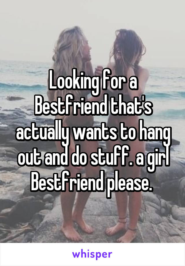 Looking for a Bestfriend that's actually wants to hang out and do stuff. a girl Bestfriend please. 