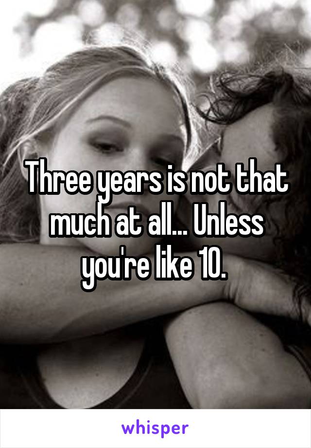 Three years is not that much at all... Unless you're like 10. 