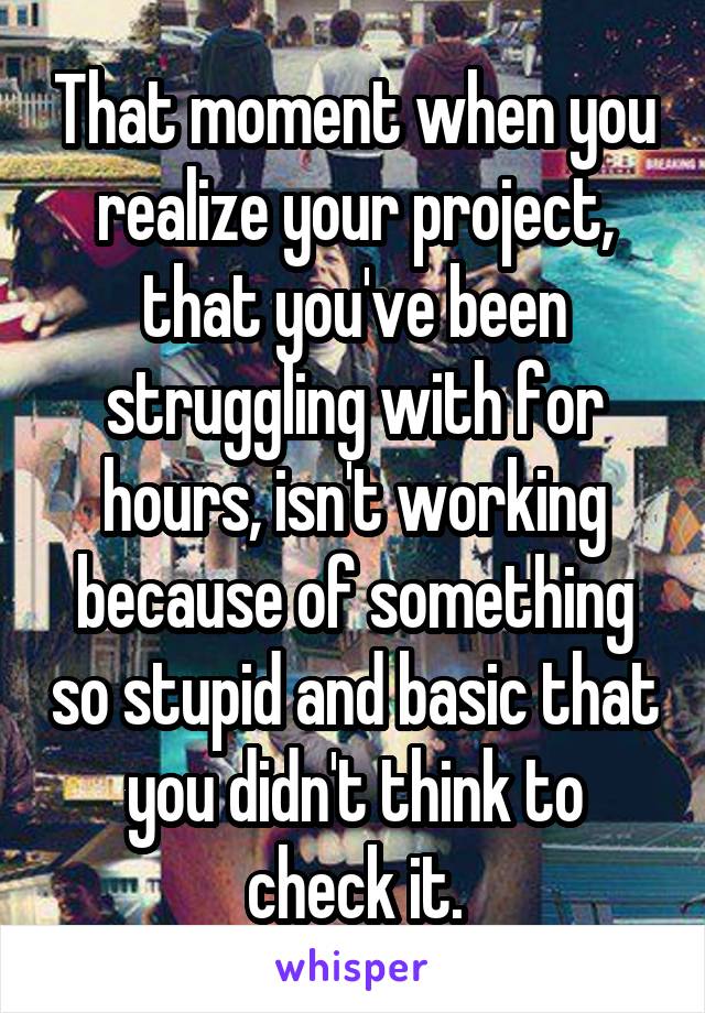 That moment when you realize your project, that you've been struggling with for hours, isn't working because of something so stupid and basic that you didn't think to check it.