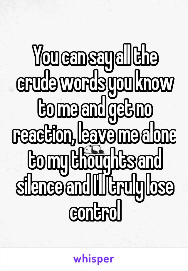 You can say all the crude words you know to me and get no reaction, leave me alone to my thoughts and silence and I'll truly lose control