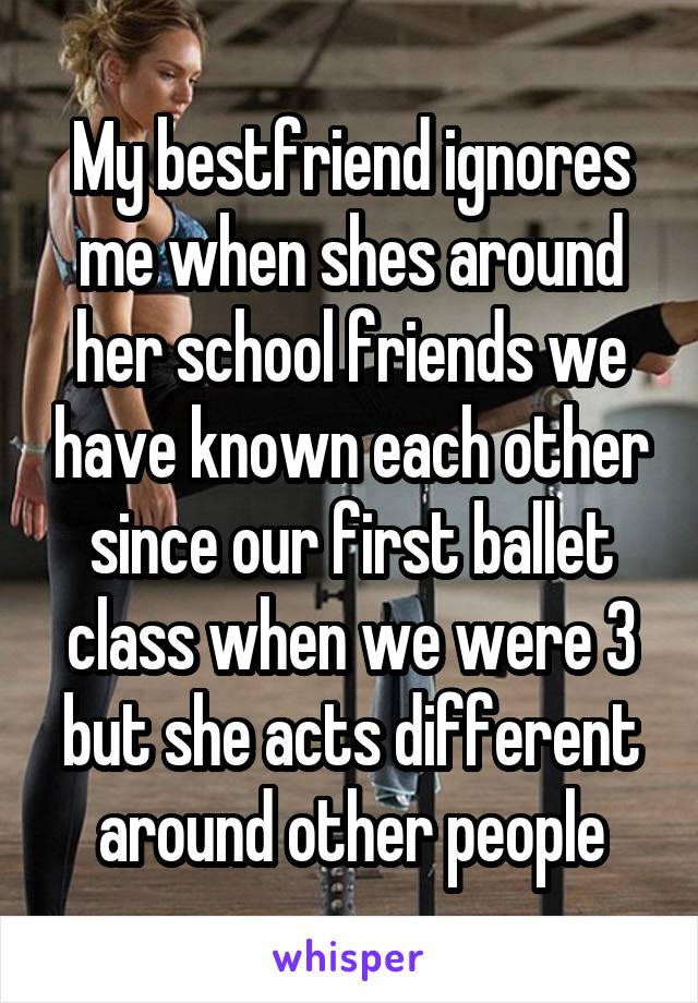 My bestfriend ignores me when shes around her school friends we have known each other since our first ballet class when we were 3 but she acts different around other people