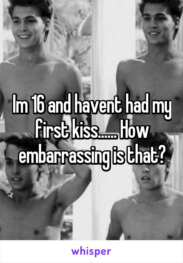 Im 16 and havent had my first kiss...... How embarrassing is that?