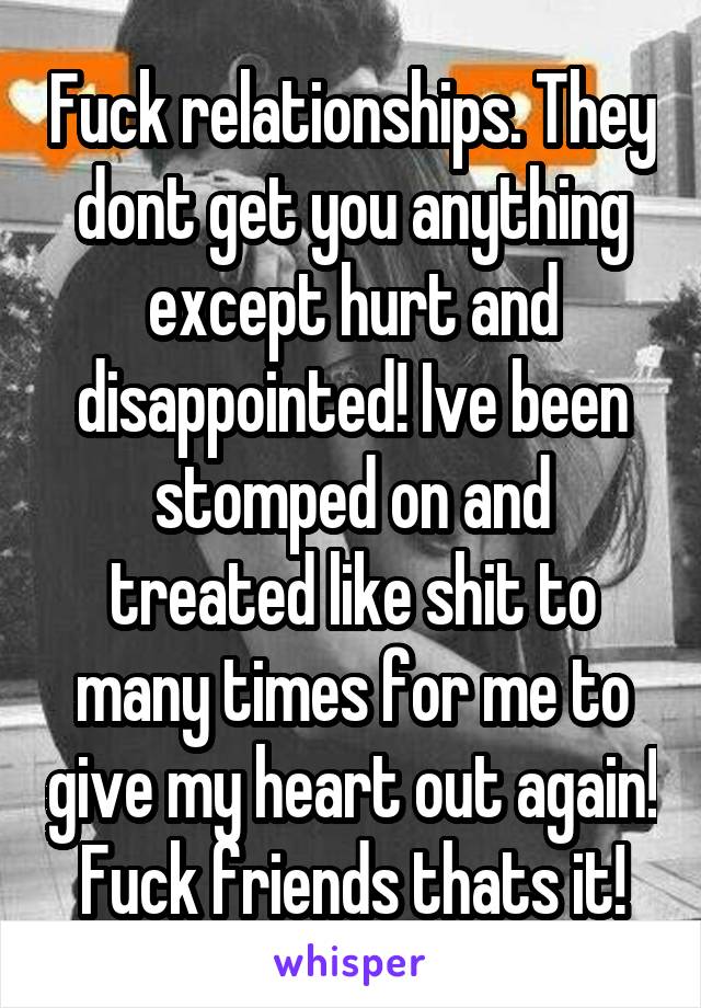 Fuck relationships. They dont get you anything except hurt and disappointed! Ive been stomped on and treated like shit to many times for me to give my heart out again! Fuck friends thats it!