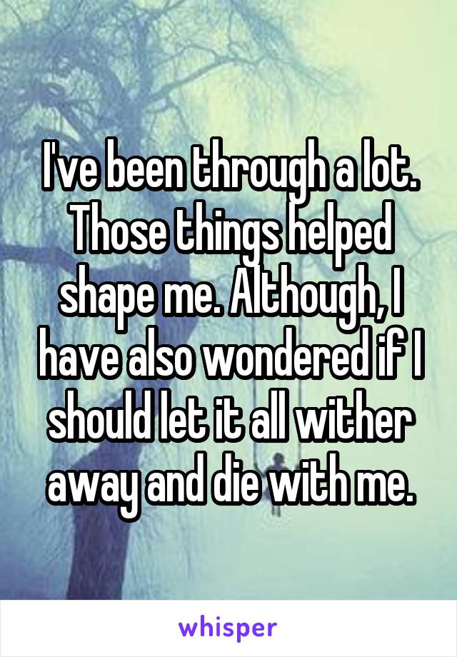 I've been through a lot. Those things helped shape me. Although, I have also wondered if I should let it all wither away and die with me.