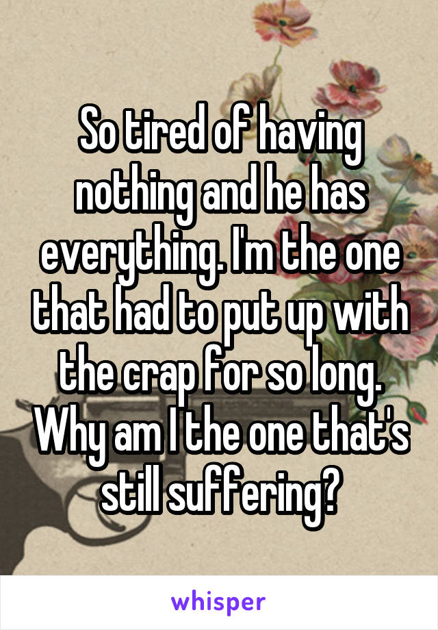 So tired of having nothing and he has everything. I'm the one that had to put up with the crap for so long. Why am I the one that's still suffering?