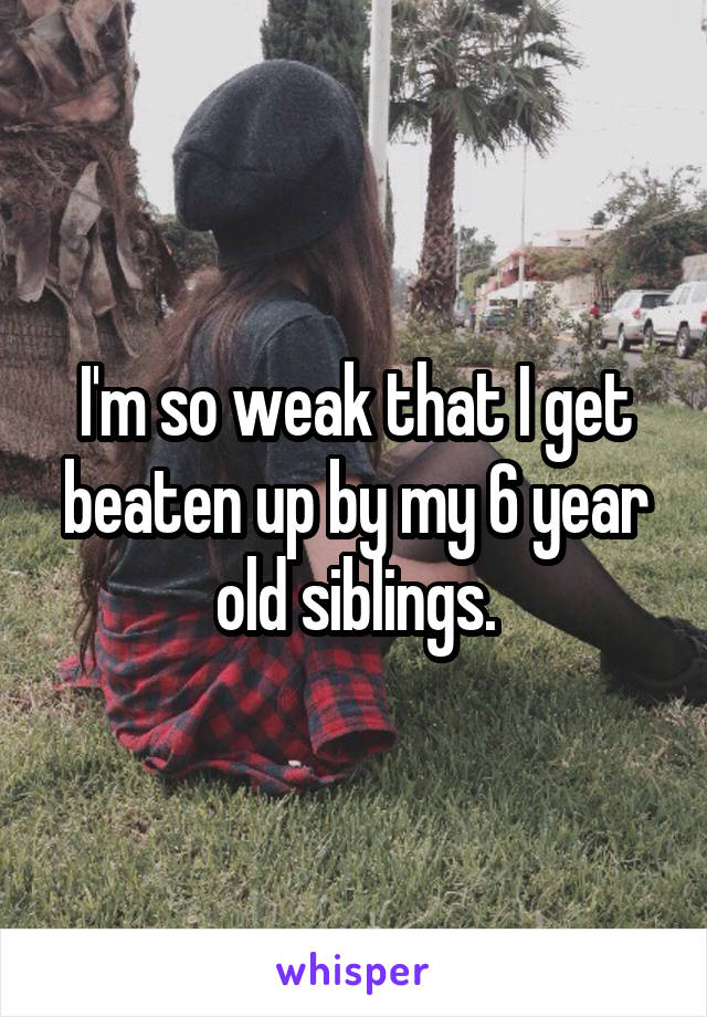 I'm so weak that I get beaten up by my 6 year old siblings.