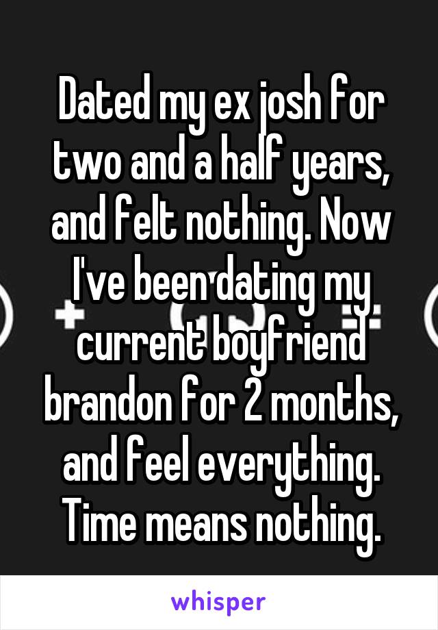 Dated my ex josh for two and a half years, and felt nothing. Now I've been dating my current boyfriend brandon for 2 months, and feel everything. Time means nothing.