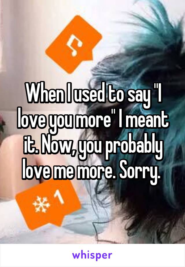 When I used to say "I love you more" I meant it. Now, you probably love me more. Sorry. 