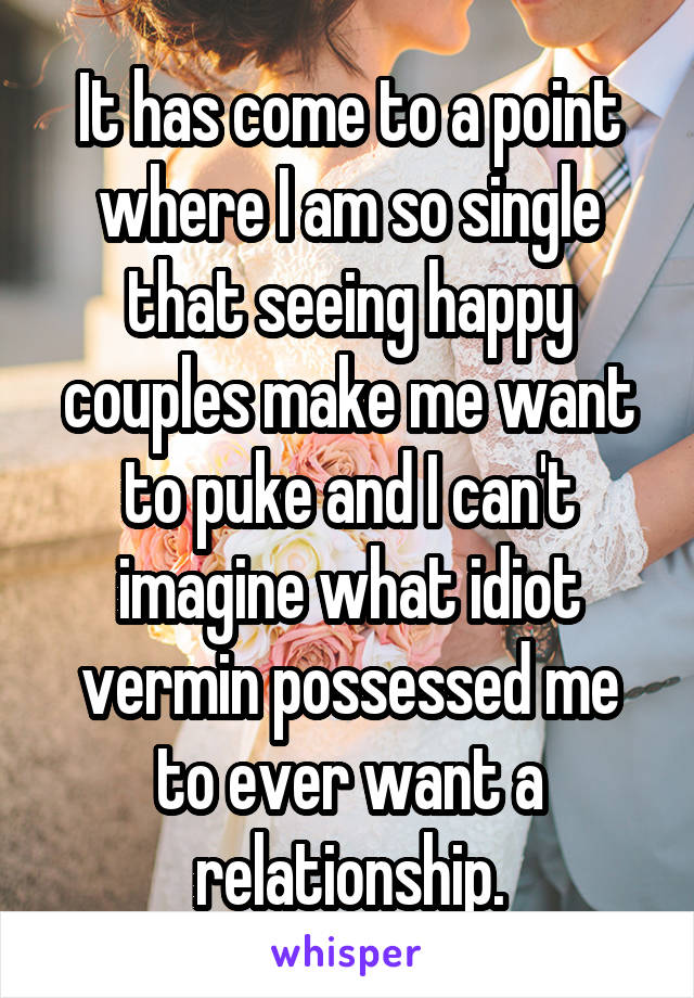 It has come to a point where I am so single that seeing happy couples make me want to puke and I can't imagine what idiot vermin possessed me to ever want a relationship.