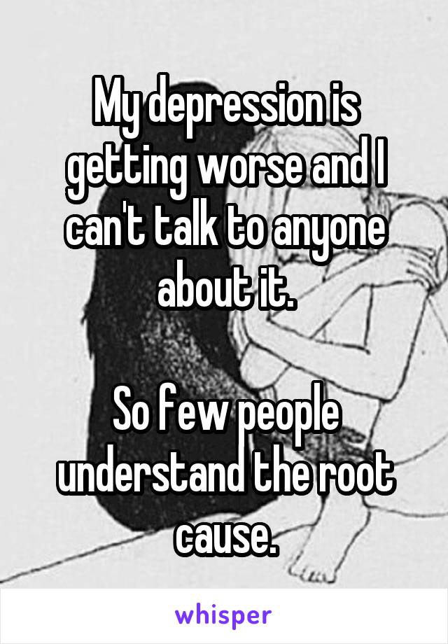 My depression is getting worse and I can't talk to anyone about it.

So few people understand the root cause.