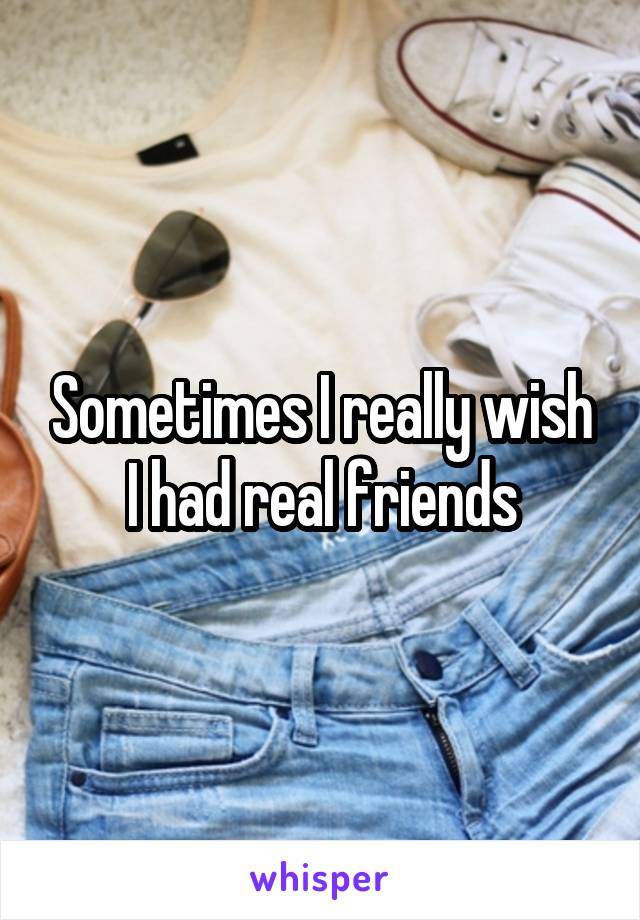 Sometimes I really wish I had real friends