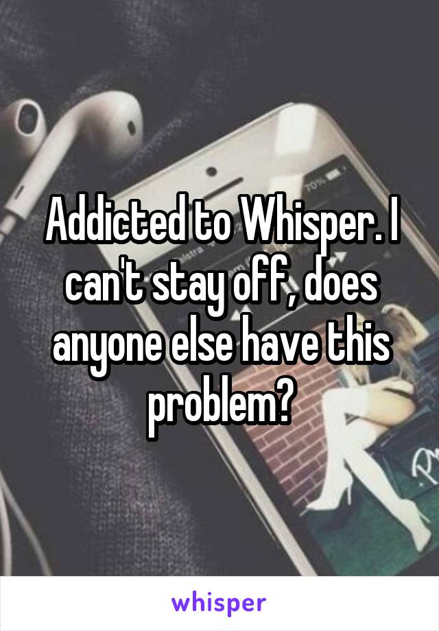 Addicted to Whisper. I can't stay off, does anyone else have this problem?