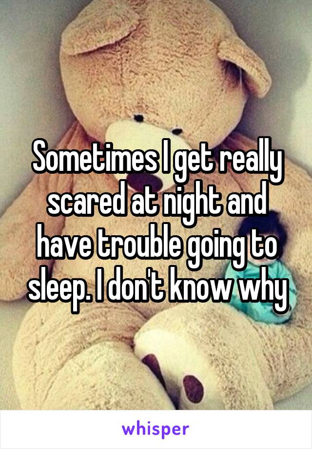 Sometimes I get really scared at night and have trouble going to sleep. I don't know why