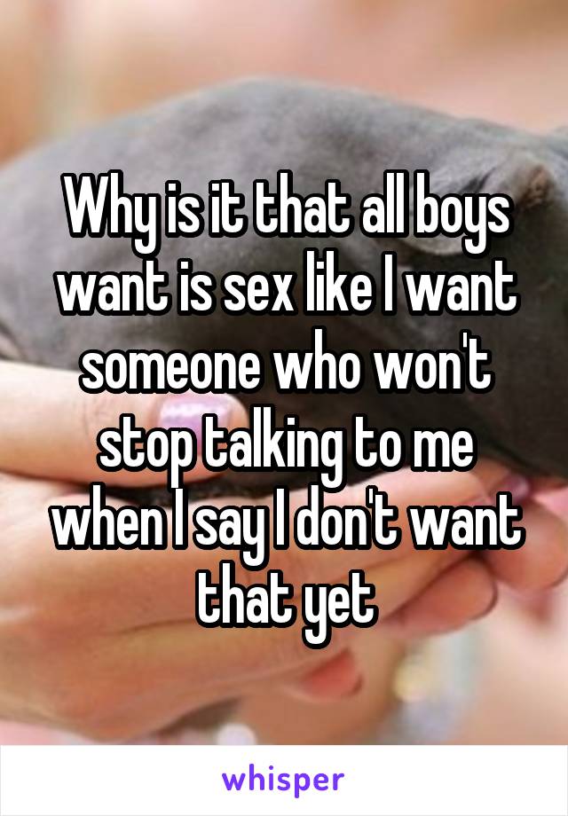 Why is it that all boys want is sex like I want someone who won't stop talking to me when I say I don't want that yet