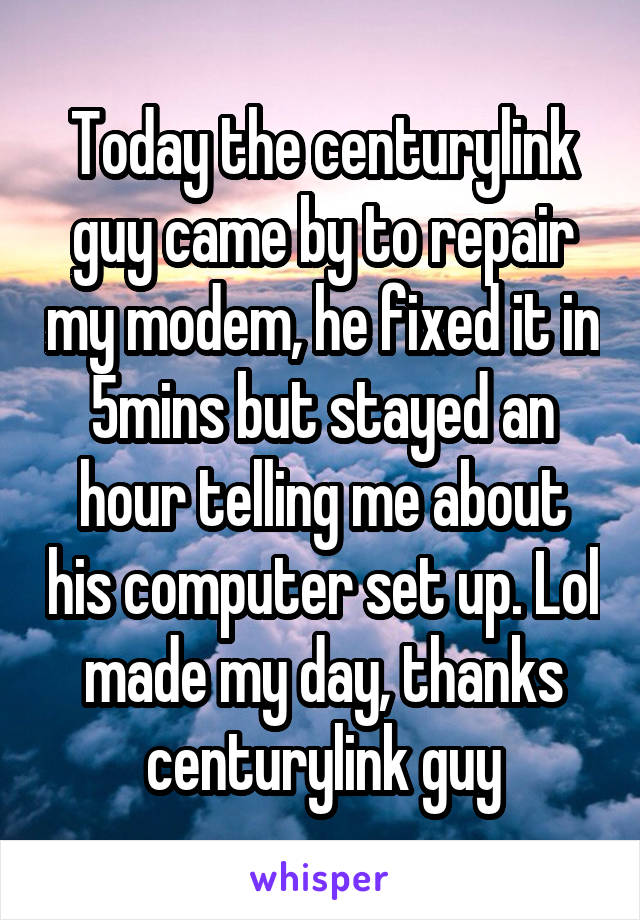 Today the centurylink guy came by to repair my modem, he fixed it in 5mins but stayed an hour telling me about his computer set up. Lol made my day, thanks centurylink guy