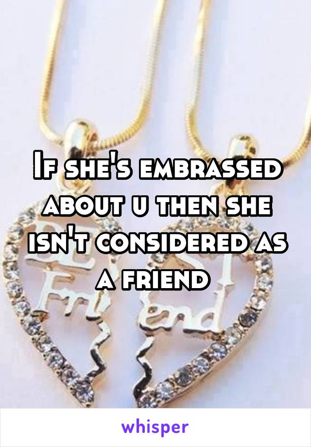 If she's embrassed about u then she isn't considered as a friend 