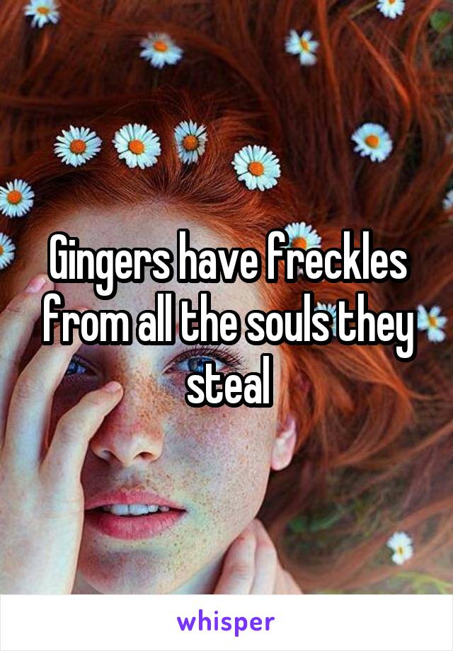 Gingers have freckles from all the souls they steal