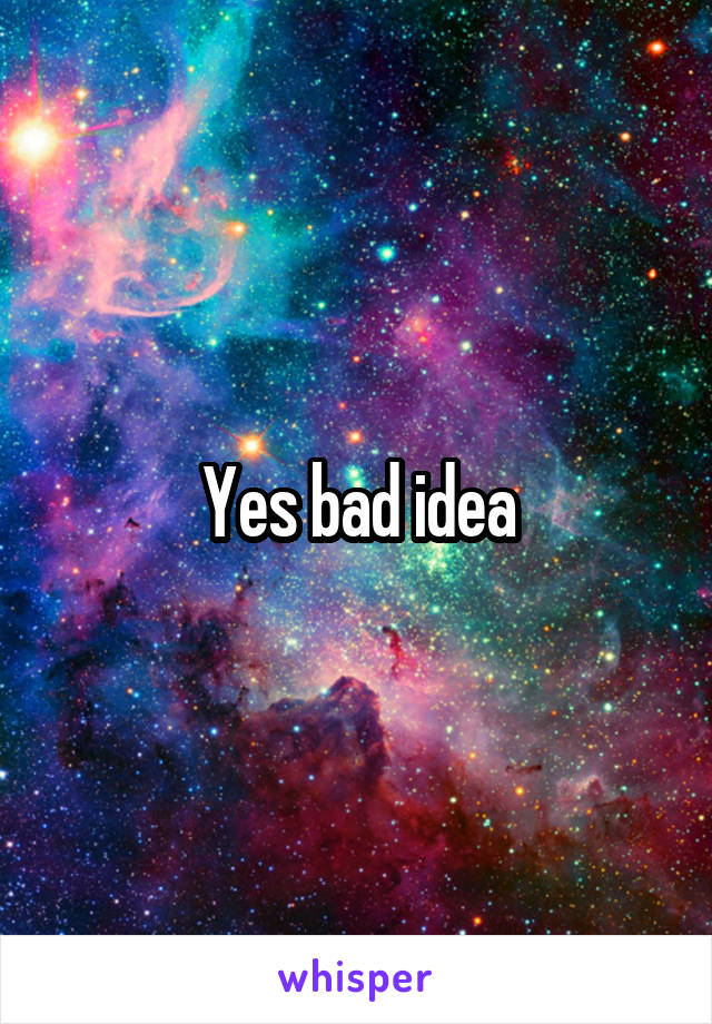 Yes bad idea