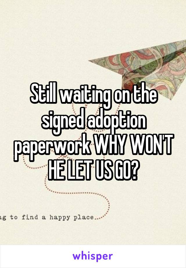Still waiting on the signed adoption paperwork WHY WON'T HE LET US GO?