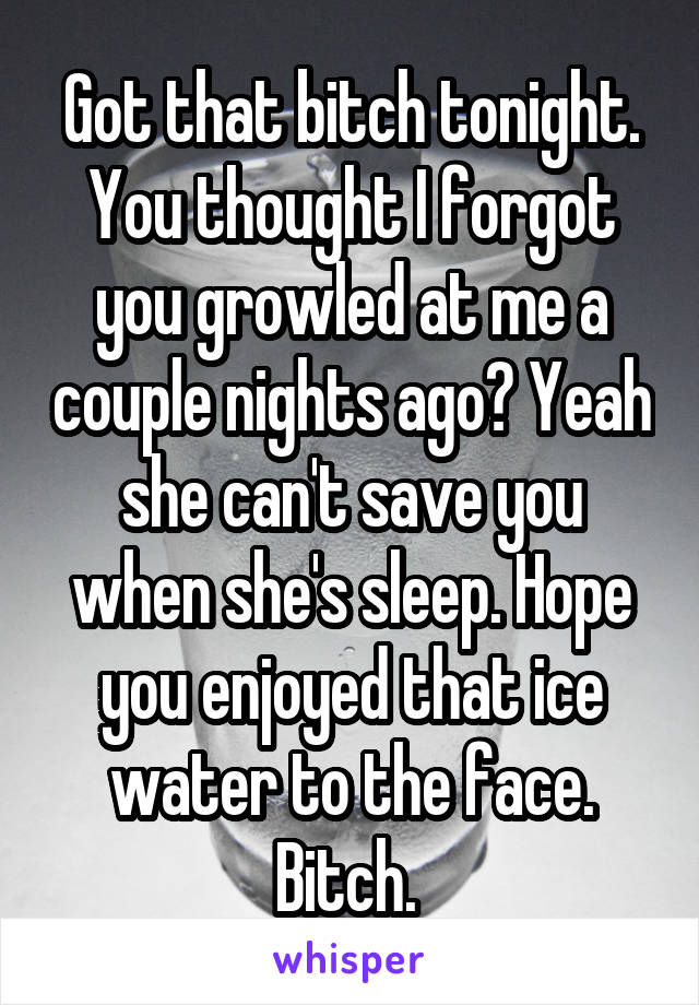 Got that bitch tonight. You thought I forgot you growled at me a couple nights ago? Yeah she can't save you when she's sleep. Hope you enjoyed that ice water to the face. Bitch. 