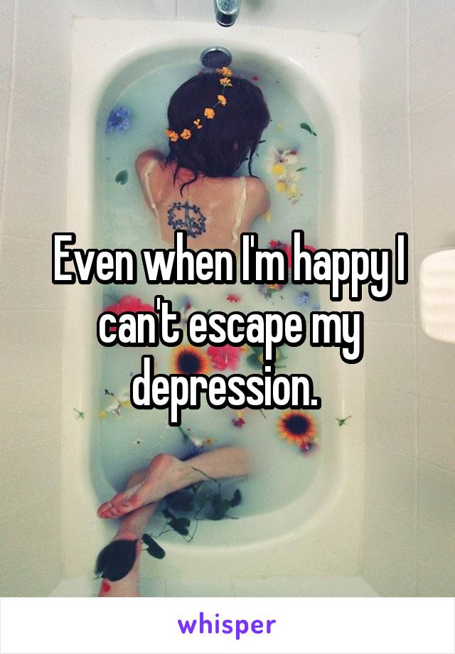 Even when I'm happy I can't escape my depression. 