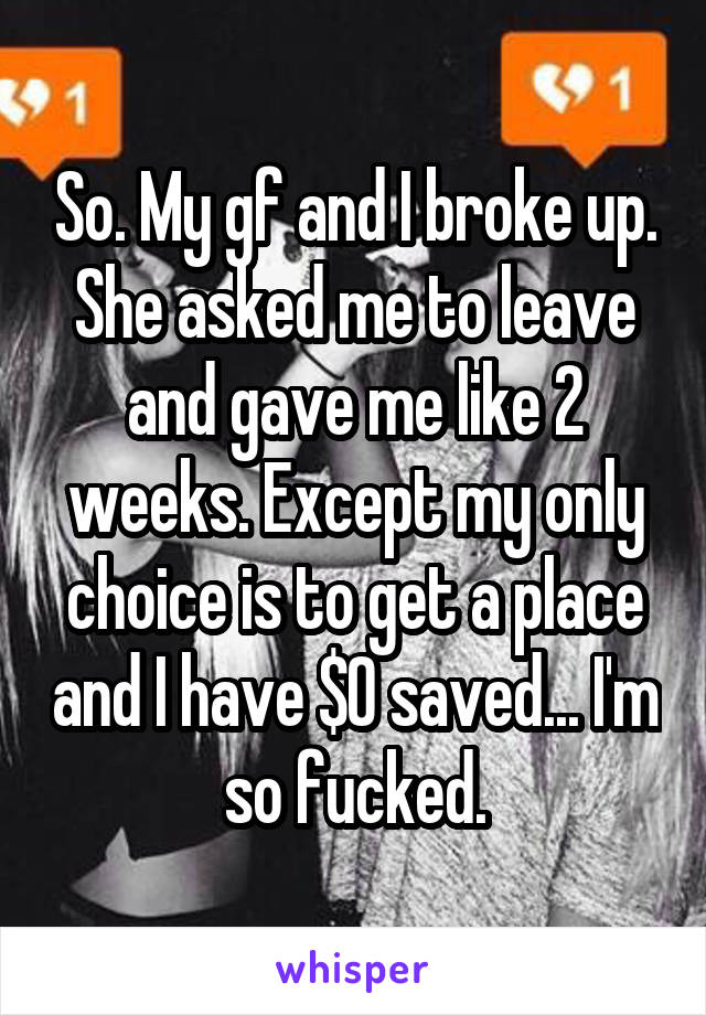 So. My gf and I broke up. She asked me to leave and gave me like 2 weeks. Except my only choice is to get a place and I have $0 saved... I'm so fucked.