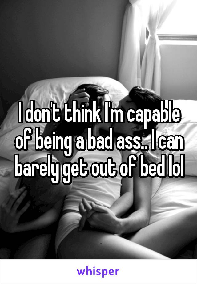 I don't think I'm capable of being a bad ass.. I can barely get out of bed lol