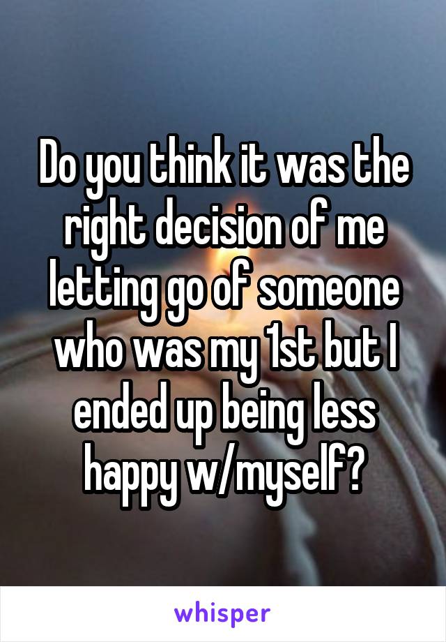 Do you think it was the right decision of me letting go of someone who was my 1st but I ended up being less happy w/myself?