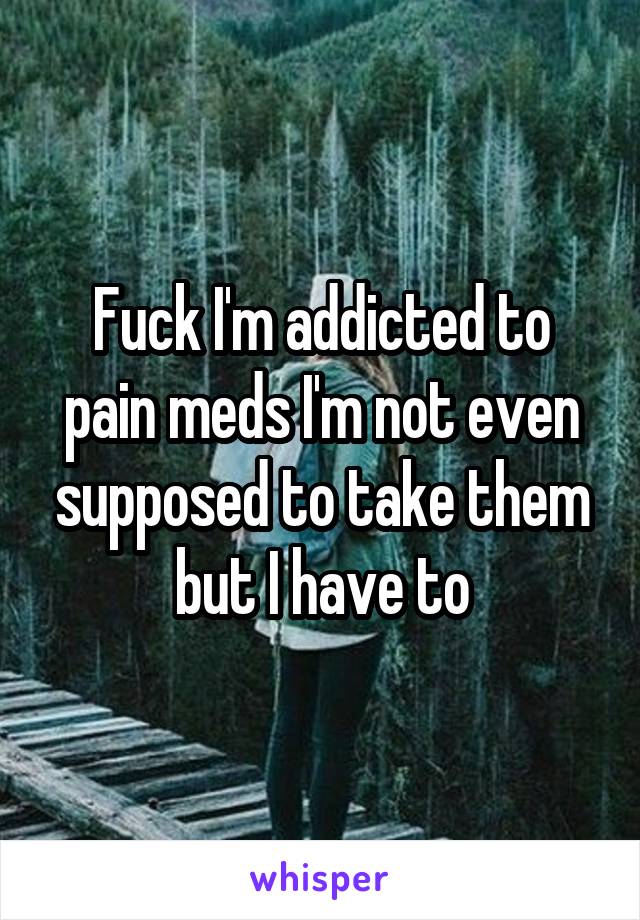 Fuck I'm addicted to pain meds I'm not even supposed to take them but I have to