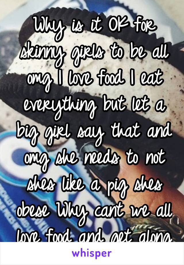 Why is it OK for skinny girls to be all omg I love food I eat everything but let a big girl say that and omg she needs to not shes like a pig shes obese Why cant we all love food and get along